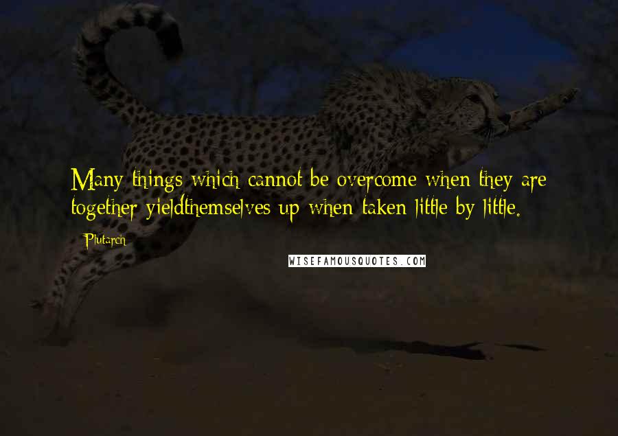 Plutarch Quotes: Many things which cannot be overcome when they are together yieldthemselves up when taken little by little.