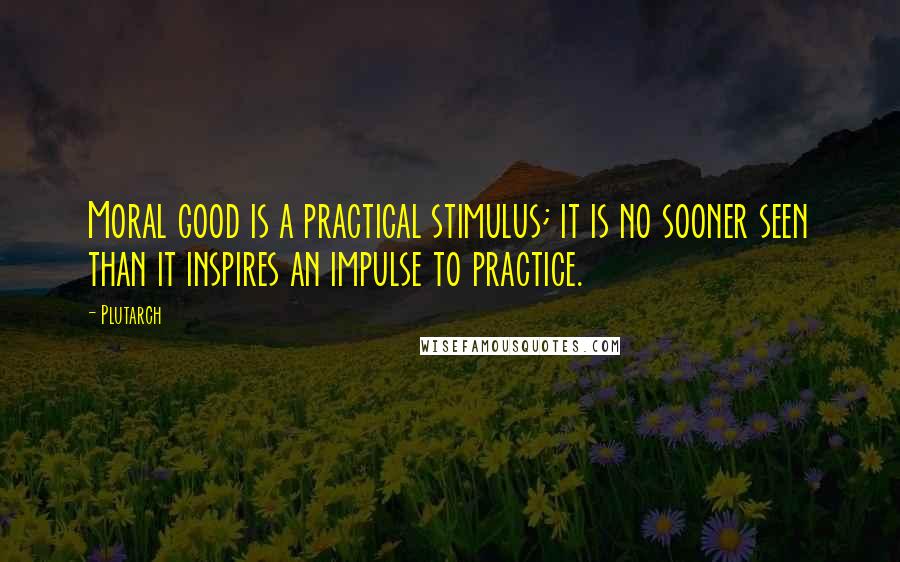 Plutarch Quotes: Moral good is a practical stimulus; it is no sooner seen than it inspires an impulse to practice.