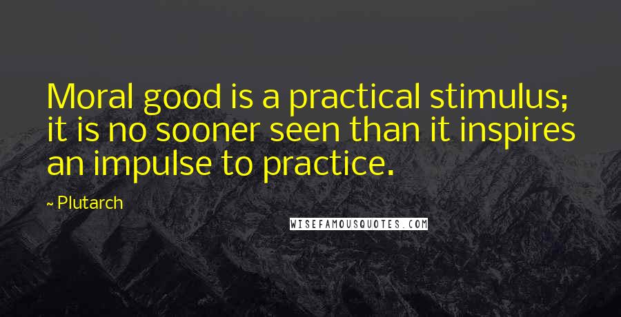 Plutarch Quotes: Moral good is a practical stimulus; it is no sooner seen than it inspires an impulse to practice.