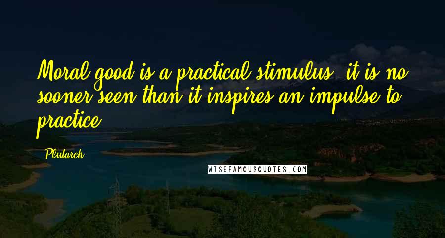 Plutarch Quotes: Moral good is a practical stimulus; it is no sooner seen than it inspires an impulse to practice.