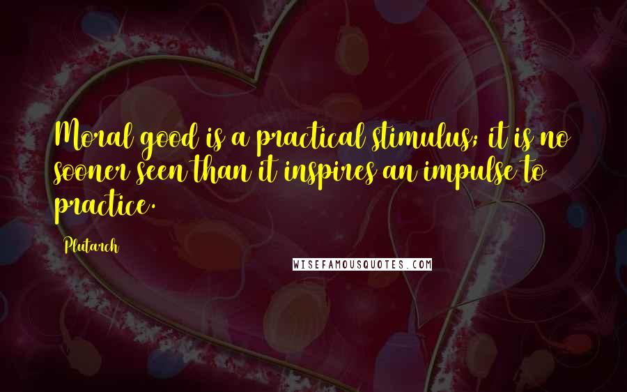 Plutarch Quotes: Moral good is a practical stimulus; it is no sooner seen than it inspires an impulse to practice.