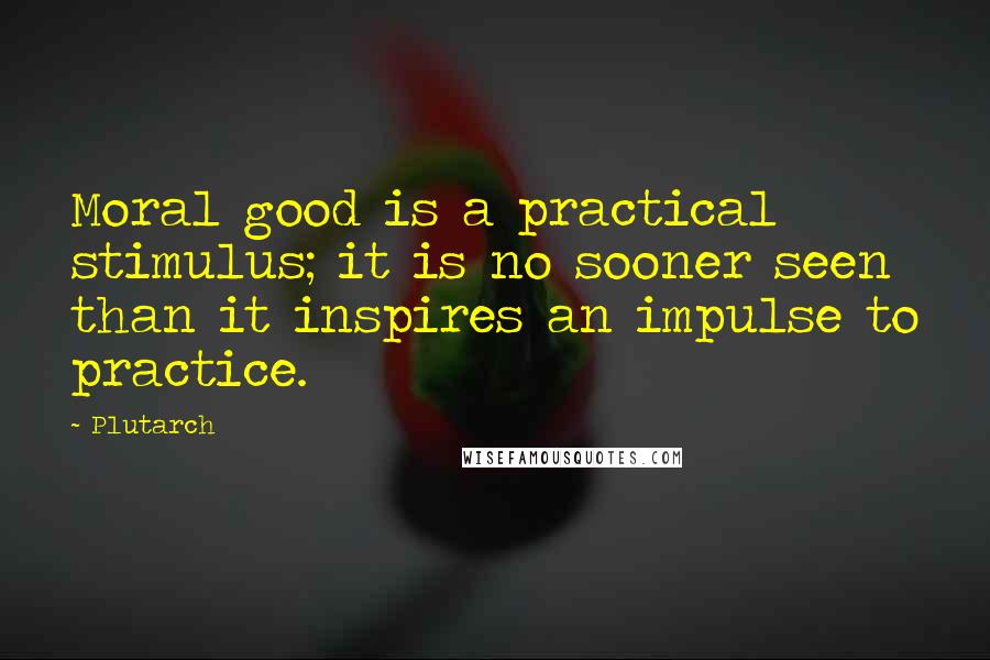 Plutarch Quotes: Moral good is a practical stimulus; it is no sooner seen than it inspires an impulse to practice.