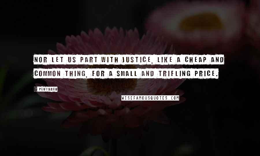 Plutarch Quotes: Nor let us part with justice, like a cheap and common thing, for a small and trifling price.
