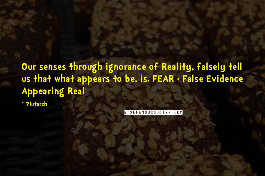 Plutarch Quotes: Our senses through ignorance of Reality, falsely tell us that what appears to be, is. FEAR = False Evidence Appearing Real