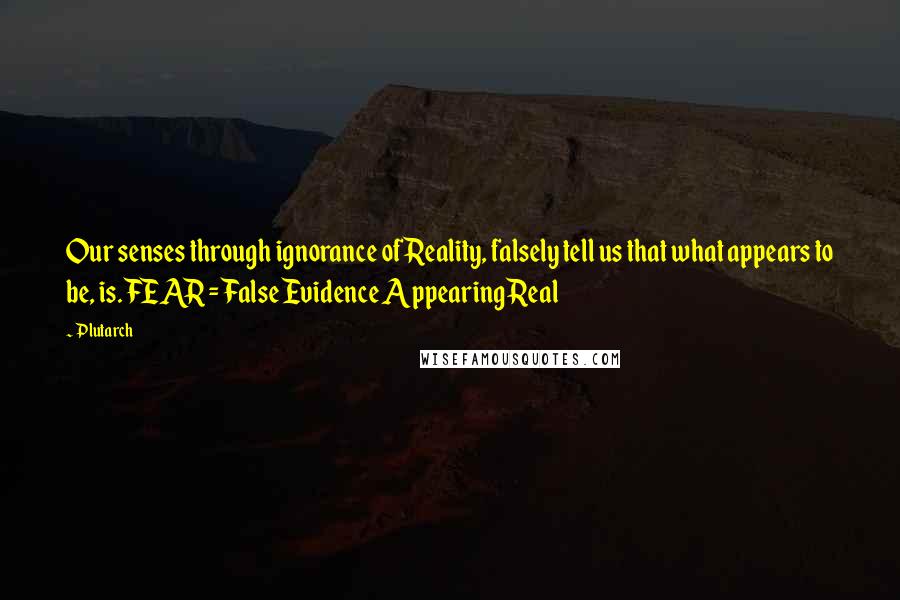 Plutarch Quotes: Our senses through ignorance of Reality, falsely tell us that what appears to be, is. FEAR = False Evidence Appearing Real