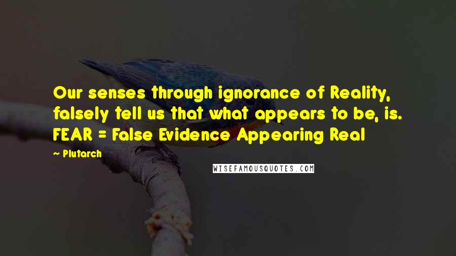 Plutarch Quotes: Our senses through ignorance of Reality, falsely tell us that what appears to be, is. FEAR = False Evidence Appearing Real