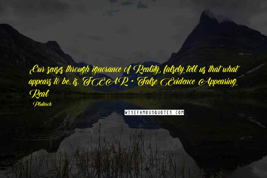 Plutarch Quotes: Our senses through ignorance of Reality, falsely tell us that what appears to be, is. FEAR = False Evidence Appearing Real