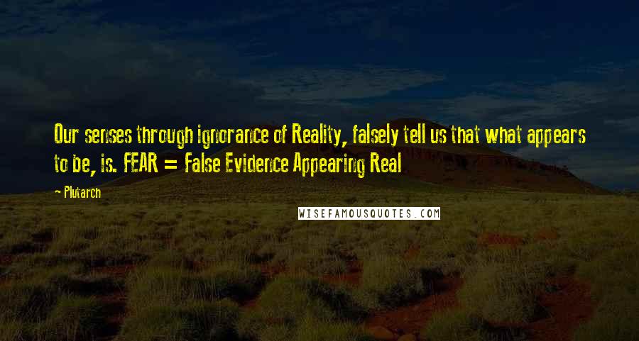 Plutarch Quotes: Our senses through ignorance of Reality, falsely tell us that what appears to be, is. FEAR = False Evidence Appearing Real