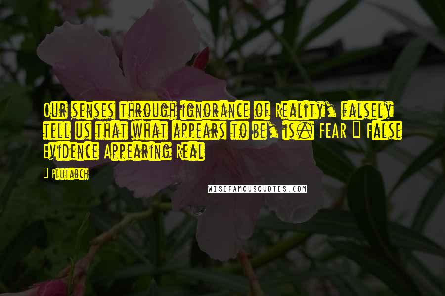 Plutarch Quotes: Our senses through ignorance of Reality, falsely tell us that what appears to be, is. FEAR = False Evidence Appearing Real