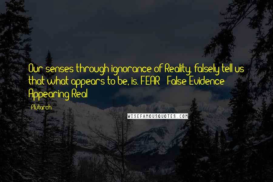 Plutarch Quotes: Our senses through ignorance of Reality, falsely tell us that what appears to be, is. FEAR = False Evidence Appearing Real