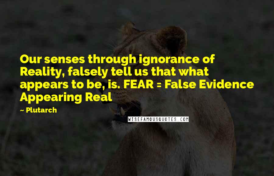 Plutarch Quotes: Our senses through ignorance of Reality, falsely tell us that what appears to be, is. FEAR = False Evidence Appearing Real