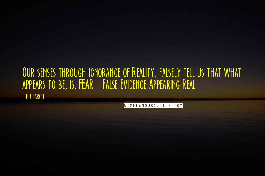 Plutarch Quotes: Our senses through ignorance of Reality, falsely tell us that what appears to be, is. FEAR = False Evidence Appearing Real