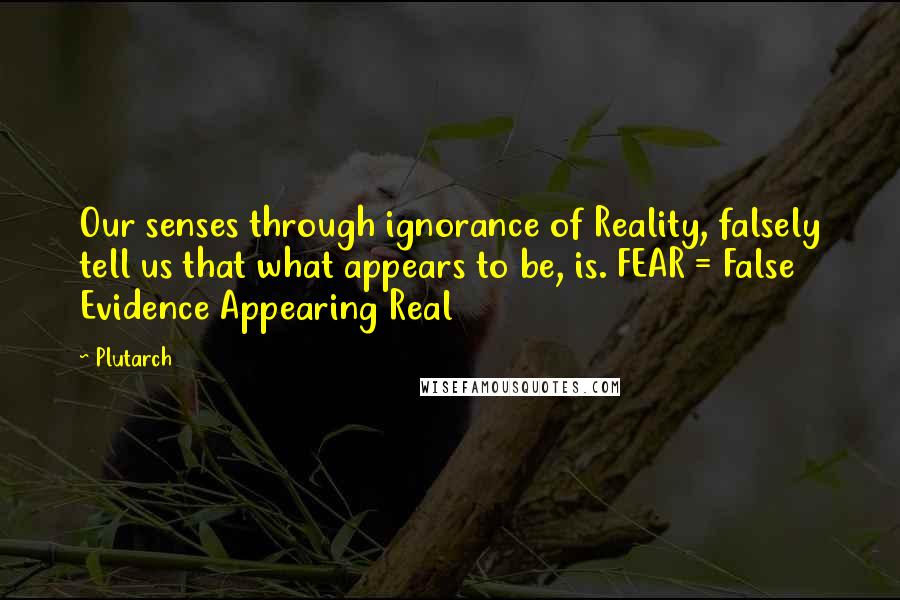 Plutarch Quotes: Our senses through ignorance of Reality, falsely tell us that what appears to be, is. FEAR = False Evidence Appearing Real