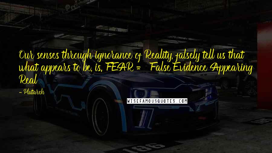 Plutarch Quotes: Our senses through ignorance of Reality, falsely tell us that what appears to be, is. FEAR = False Evidence Appearing Real