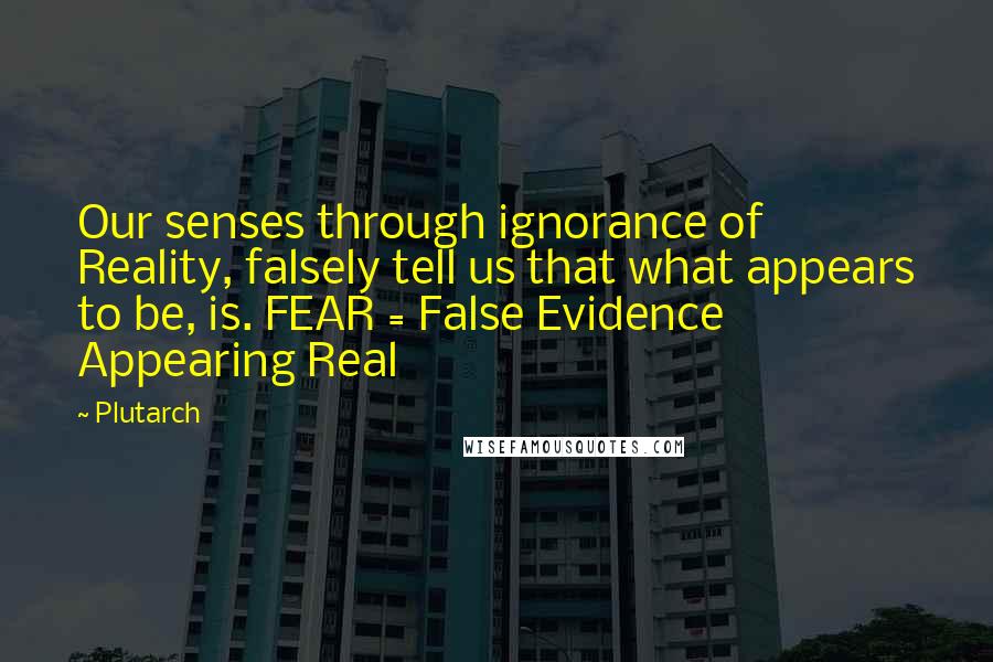 Plutarch Quotes: Our senses through ignorance of Reality, falsely tell us that what appears to be, is. FEAR = False Evidence Appearing Real