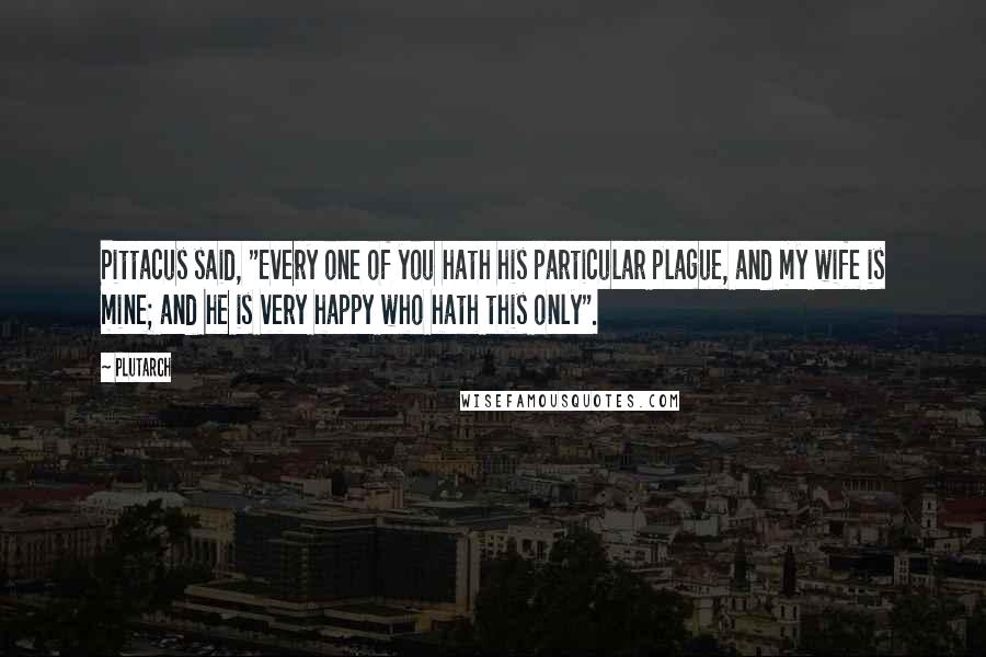Plutarch Quotes: Pittacus said, "Every one of you hath his particular plague, and my wife is mine; and he is very happy who hath this only".