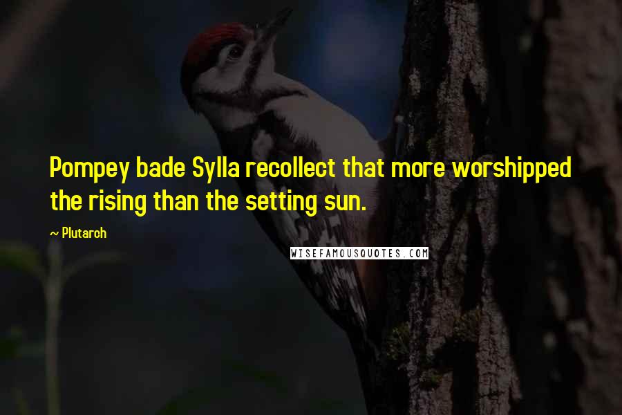 Plutarch Quotes: Pompey bade Sylla recollect that more worshipped the rising than the setting sun.