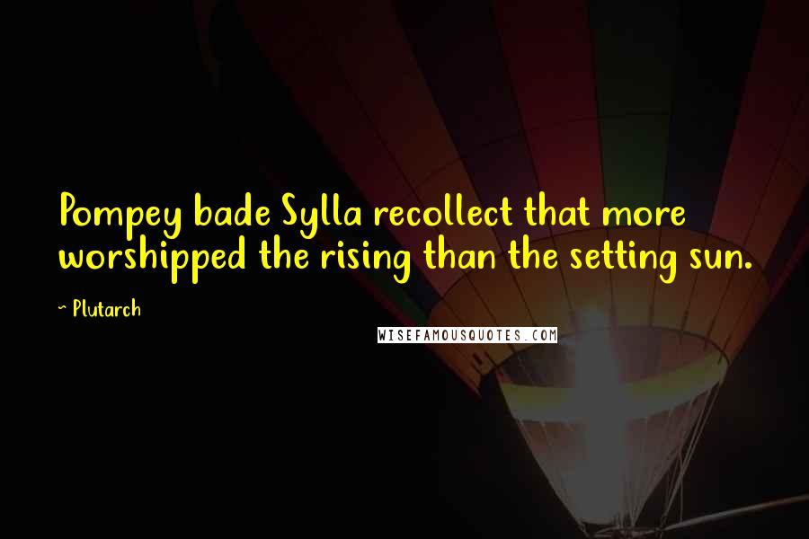 Plutarch Quotes: Pompey bade Sylla recollect that more worshipped the rising than the setting sun.