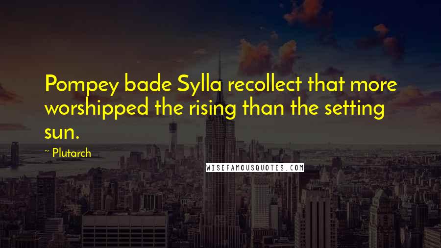 Plutarch Quotes: Pompey bade Sylla recollect that more worshipped the rising than the setting sun.