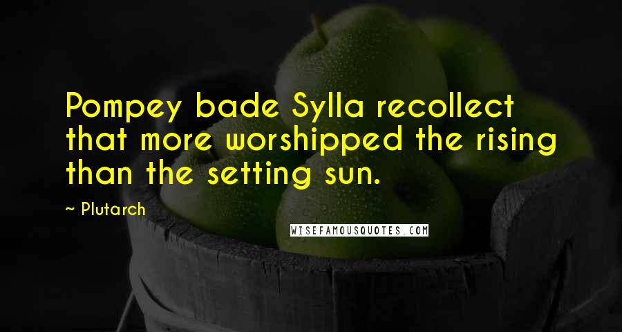 Plutarch Quotes: Pompey bade Sylla recollect that more worshipped the rising than the setting sun.