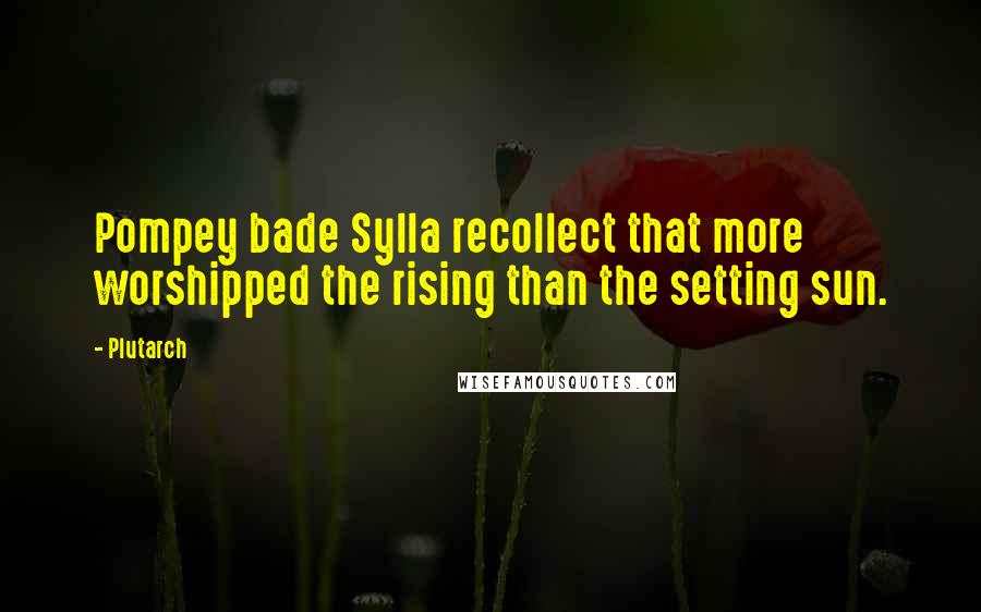 Plutarch Quotes: Pompey bade Sylla recollect that more worshipped the rising than the setting sun.