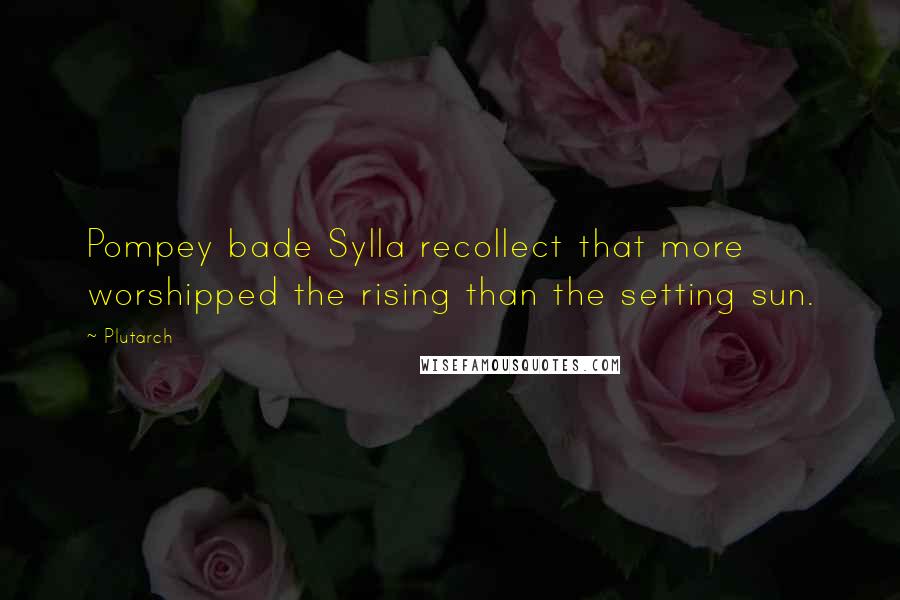 Plutarch Quotes: Pompey bade Sylla recollect that more worshipped the rising than the setting sun.