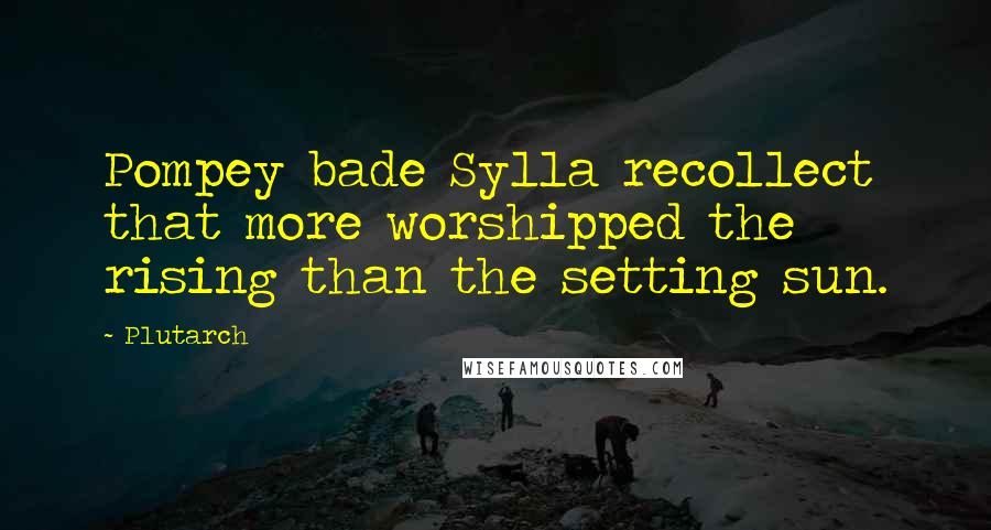 Plutarch Quotes: Pompey bade Sylla recollect that more worshipped the rising than the setting sun.