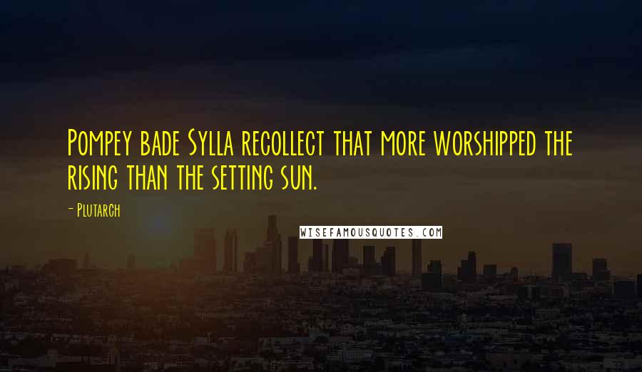 Plutarch Quotes: Pompey bade Sylla recollect that more worshipped the rising than the setting sun.