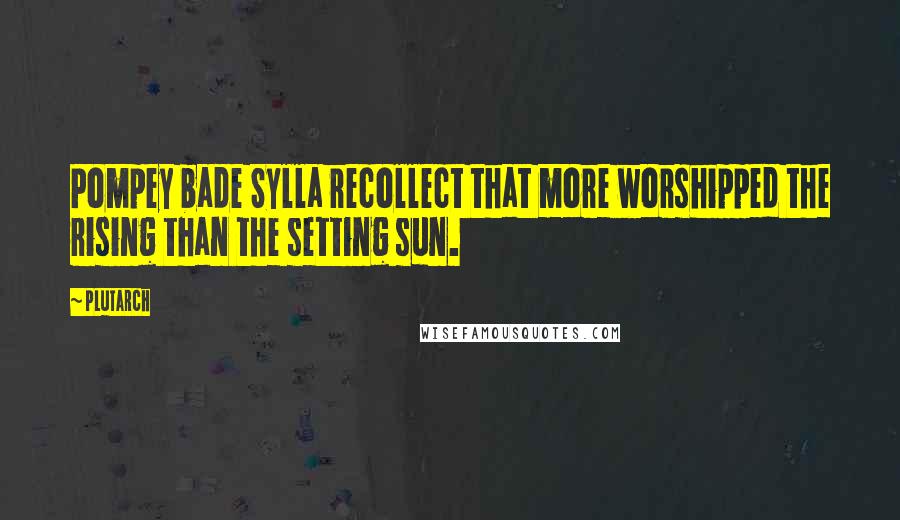 Plutarch Quotes: Pompey bade Sylla recollect that more worshipped the rising than the setting sun.