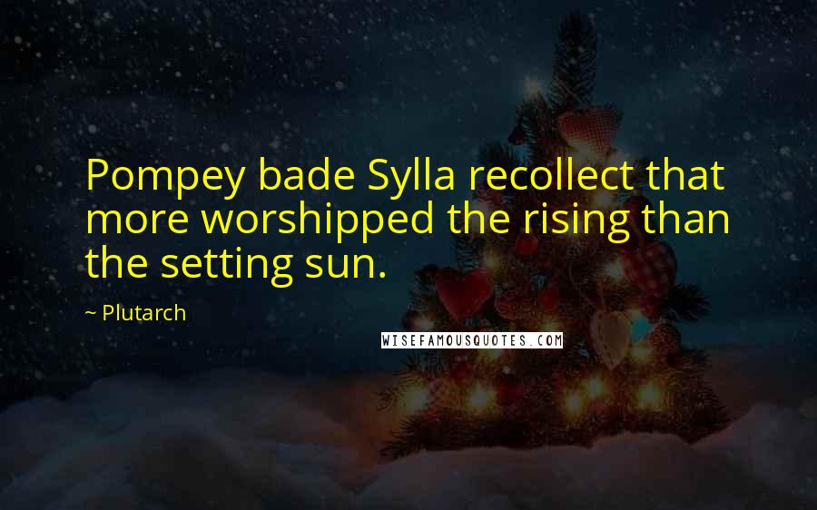 Plutarch Quotes: Pompey bade Sylla recollect that more worshipped the rising than the setting sun.