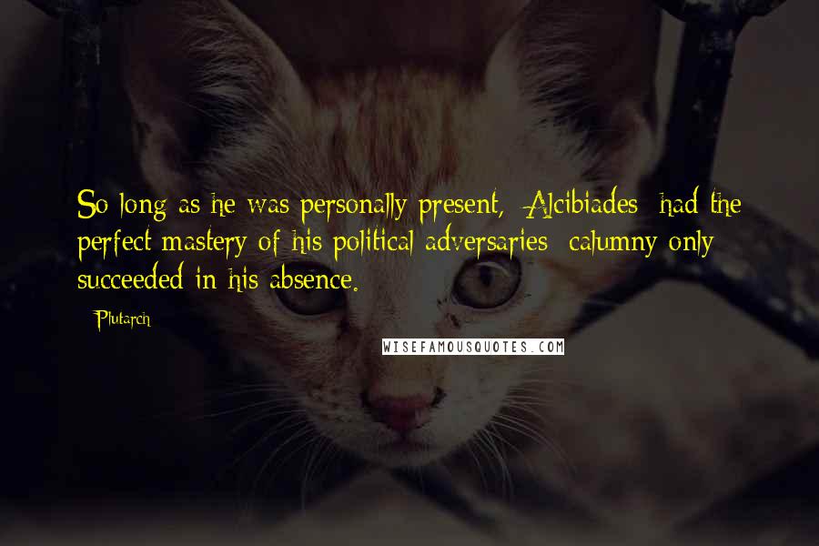 Plutarch Quotes: So long as he was personally present, [Alcibiades] had the perfect mastery of his political adversaries; calumny only succeeded in his absence.