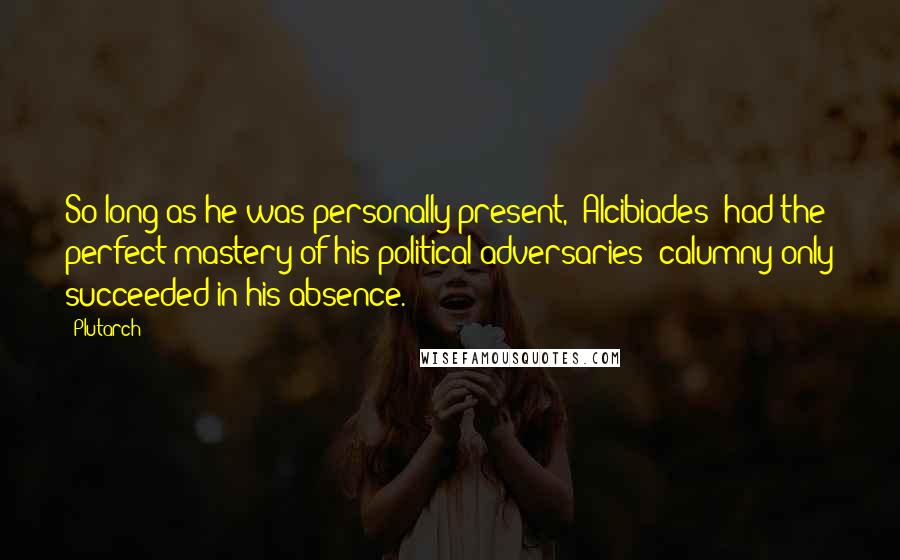 Plutarch Quotes: So long as he was personally present, [Alcibiades] had the perfect mastery of his political adversaries; calumny only succeeded in his absence.