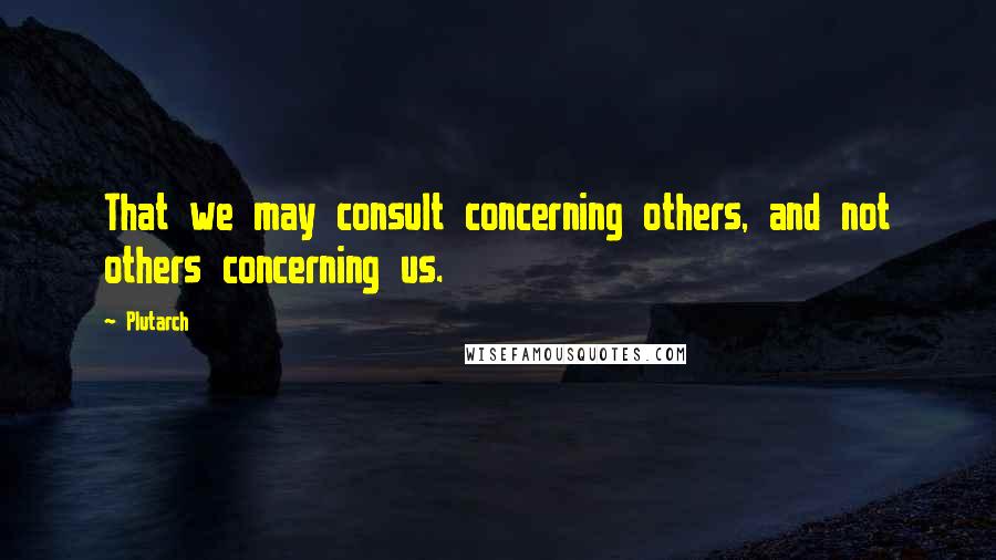 Plutarch Quotes: That we may consult concerning others, and not others concerning us.