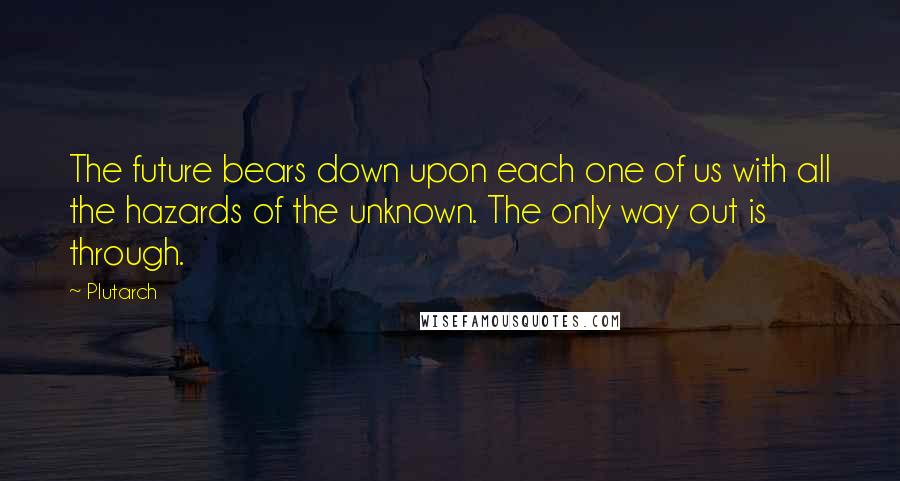 Plutarch Quotes: The future bears down upon each one of us with all the hazards of the unknown. The only way out is through.
