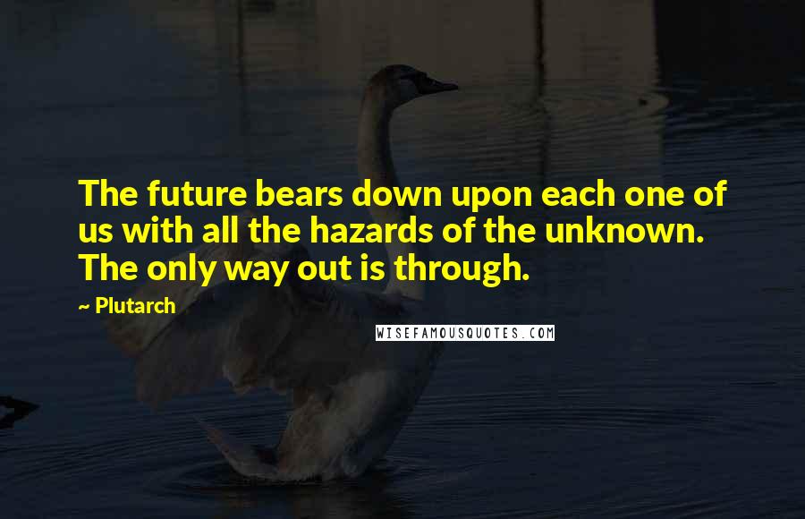 Plutarch Quotes: The future bears down upon each one of us with all the hazards of the unknown. The only way out is through.