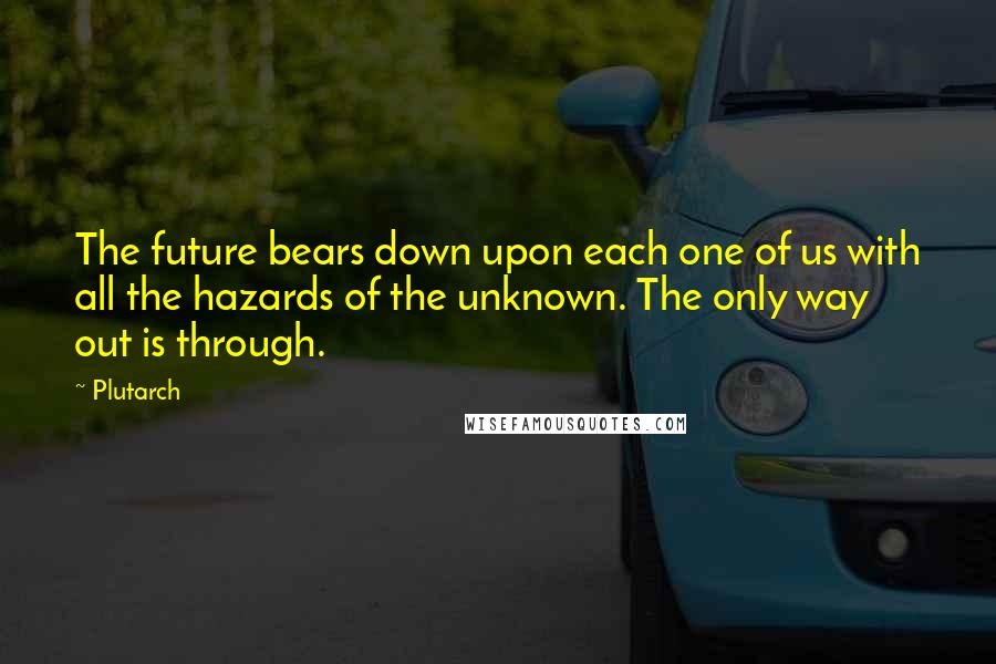 Plutarch Quotes: The future bears down upon each one of us with all the hazards of the unknown. The only way out is through.