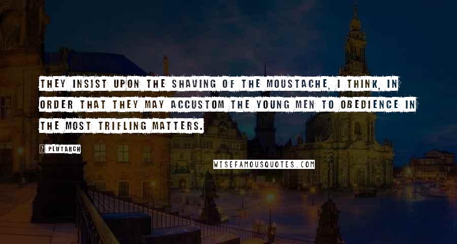 Plutarch Quotes: They insist upon the shaving of the moustache, I think, in order that they may accustom the young men to obedience in the most trifling matters.