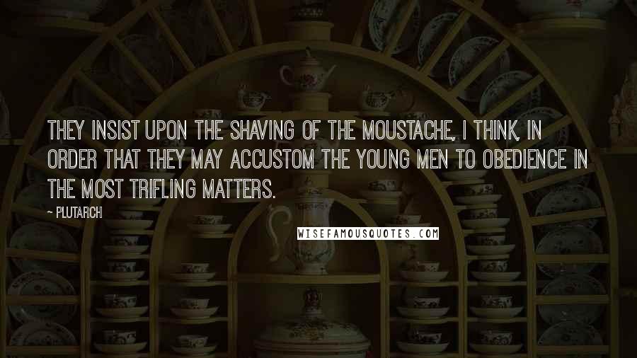 Plutarch Quotes: They insist upon the shaving of the moustache, I think, in order that they may accustom the young men to obedience in the most trifling matters.