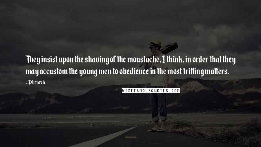 Plutarch Quotes: They insist upon the shaving of the moustache, I think, in order that they may accustom the young men to obedience in the most trifling matters.