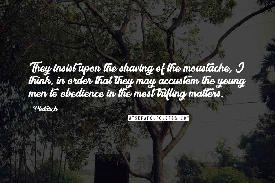 Plutarch Quotes: They insist upon the shaving of the moustache, I think, in order that they may accustom the young men to obedience in the most trifling matters.