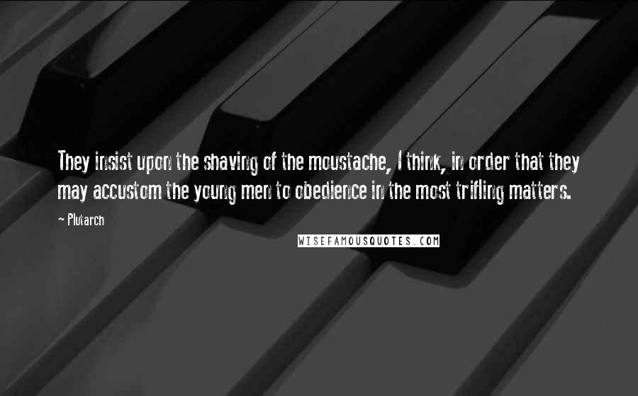 Plutarch Quotes: They insist upon the shaving of the moustache, I think, in order that they may accustom the young men to obedience in the most trifling matters.