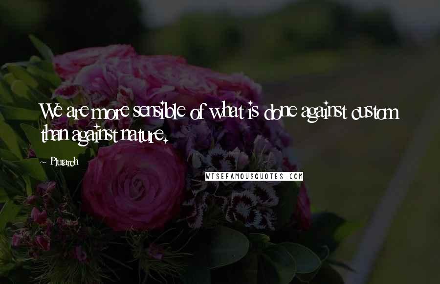 Plutarch Quotes: We are more sensible of what is done against custom than against nature.