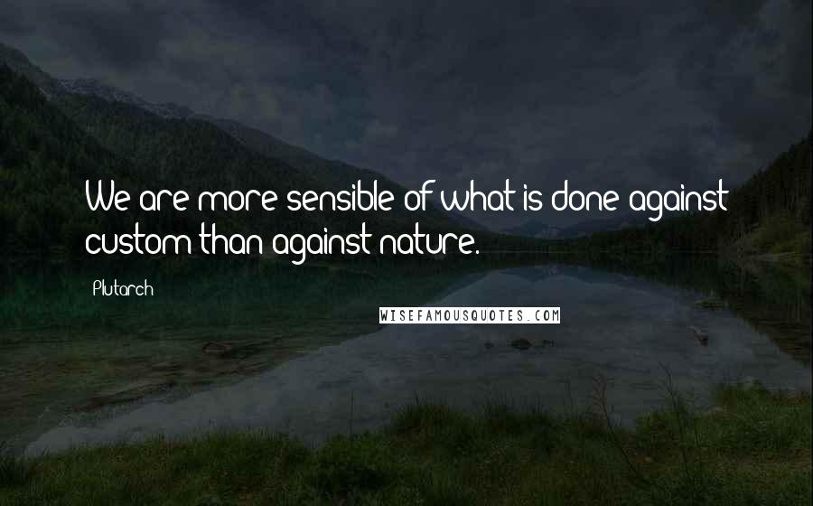 Plutarch Quotes: We are more sensible of what is done against custom than against nature.