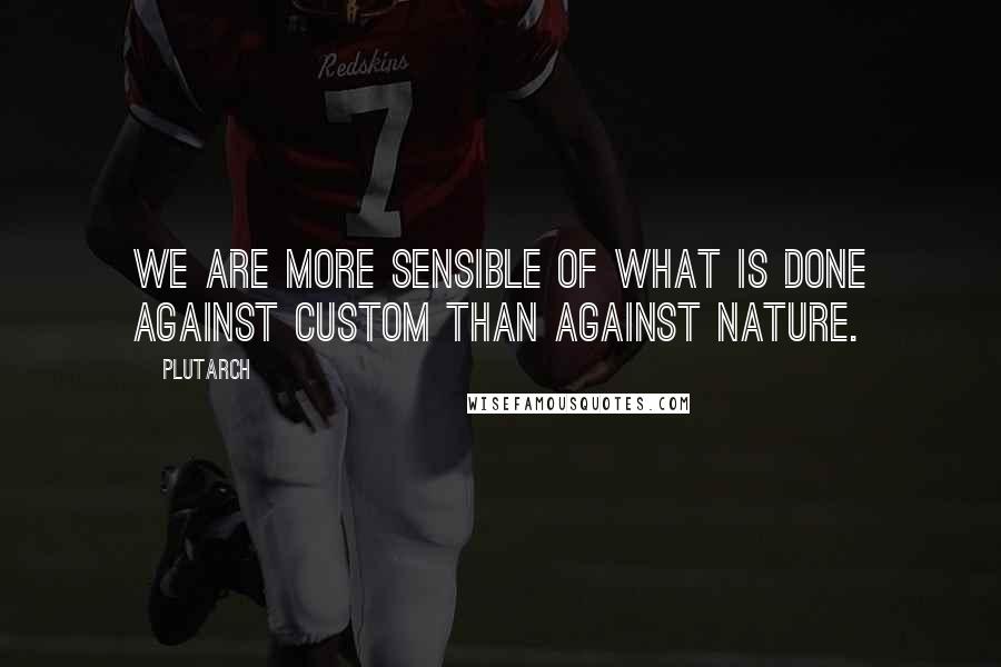 Plutarch Quotes: We are more sensible of what is done against custom than against nature.