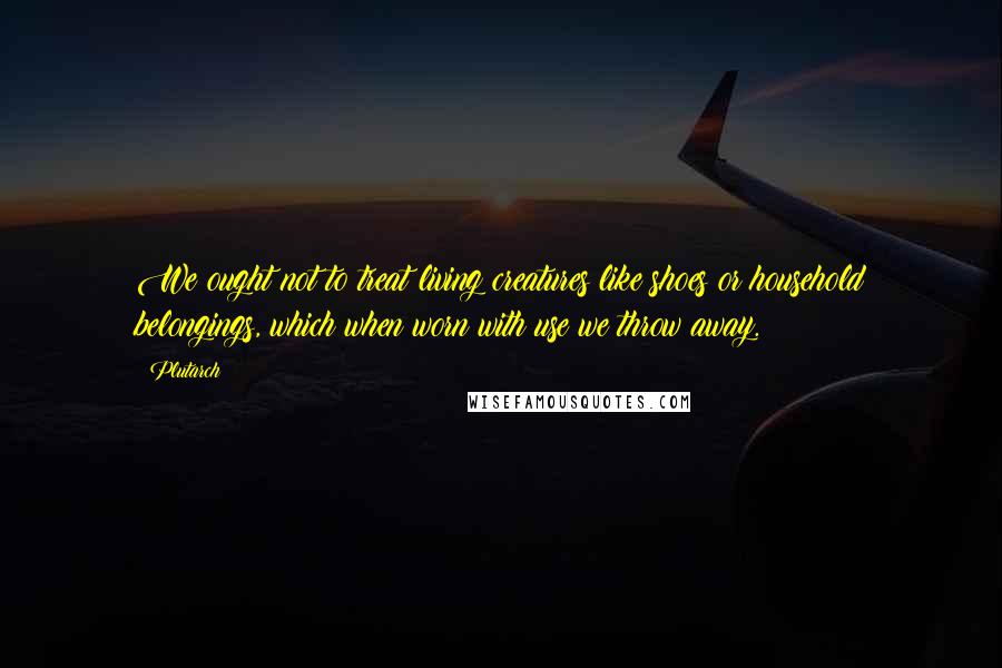 Plutarch Quotes: We ought not to treat living creatures like shoes or household belongings, which when worn with use we throw away.