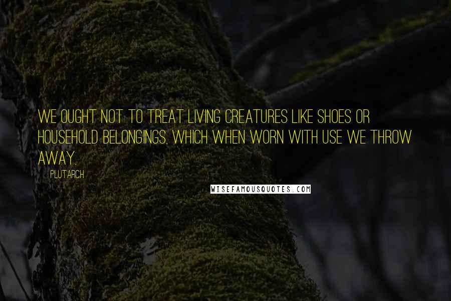 Plutarch Quotes: We ought not to treat living creatures like shoes or household belongings, which when worn with use we throw away.