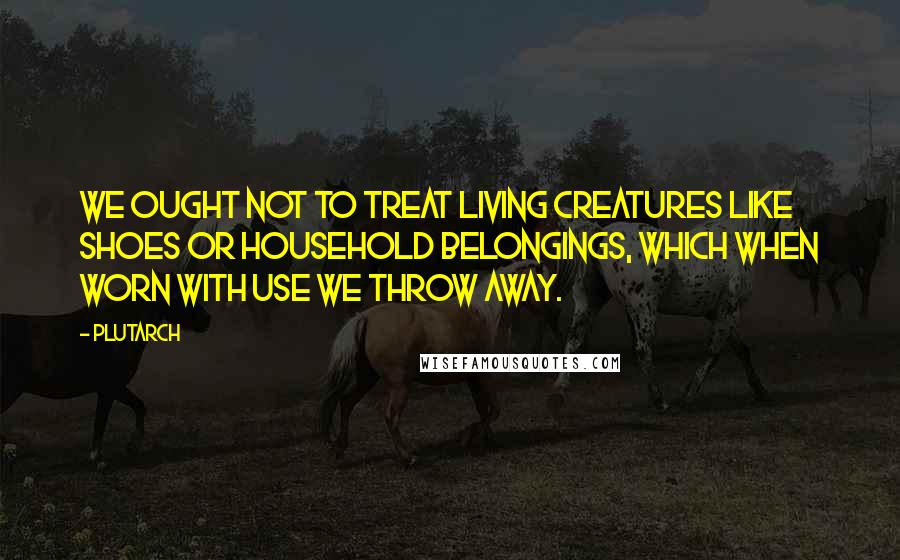 Plutarch Quotes: We ought not to treat living creatures like shoes or household belongings, which when worn with use we throw away.