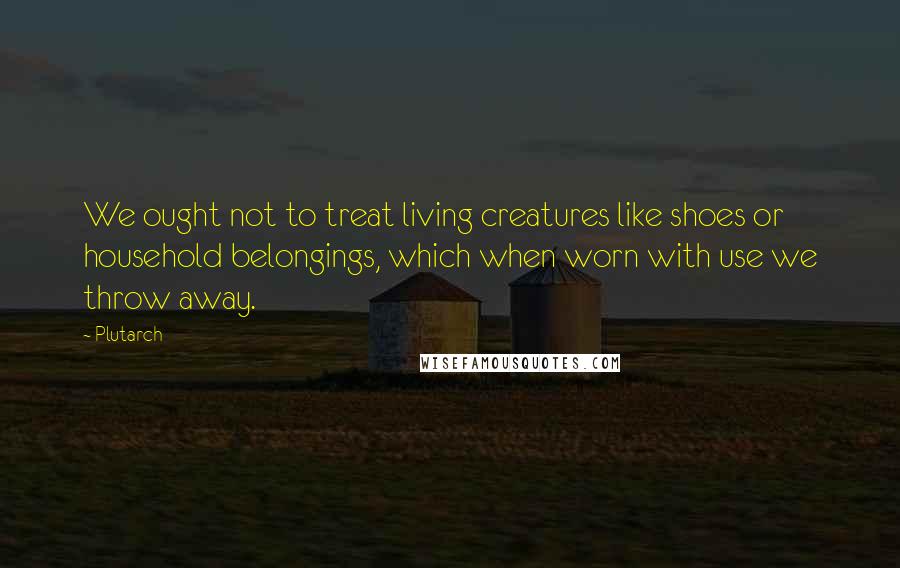 Plutarch Quotes: We ought not to treat living creatures like shoes or household belongings, which when worn with use we throw away.