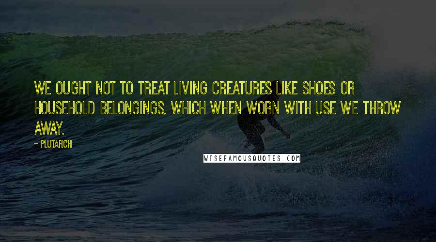 Plutarch Quotes: We ought not to treat living creatures like shoes or household belongings, which when worn with use we throw away.