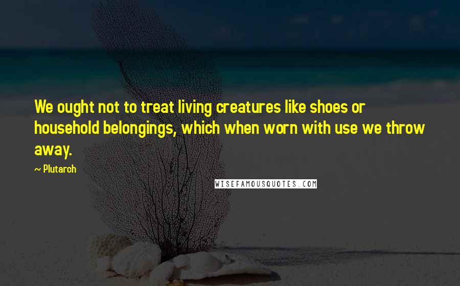 Plutarch Quotes: We ought not to treat living creatures like shoes or household belongings, which when worn with use we throw away.